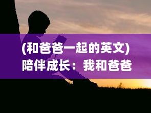 (和爸爸一起的英文) 陪伴成长：我和爸爸一起完成的一节课英语学习之旅