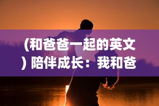 (和爸爸一起的英文) 陪伴成长：我和爸爸一起完成的一节课英语学习之旅