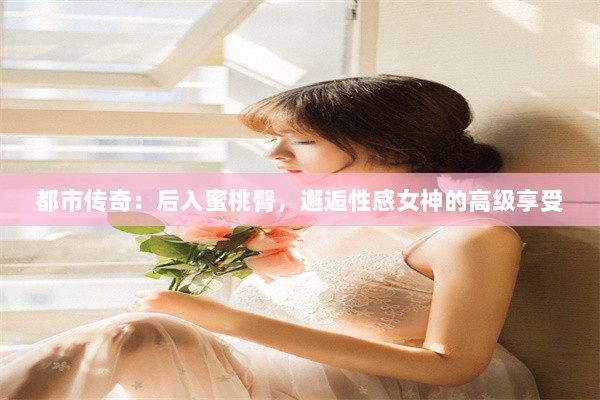 都市传奇：后入蜜桃臀，邂逅性感女神的高级享受