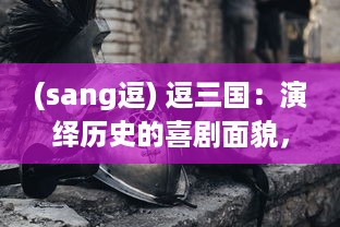 (sang逗) 逗三国：演绎历史的喜剧面貌，重塑英雄形象的创新解读