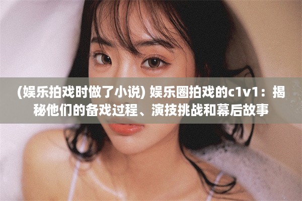 (娱乐拍戏时做了小说) 娱乐圈拍戏的c1v1：揭秘他们的备戏过程、演技挑战和幕后故事