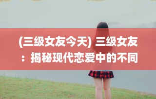 (三级女友今天) 三级女友：揭秘现代恋爱中的不同阶段女友角色与相处之道