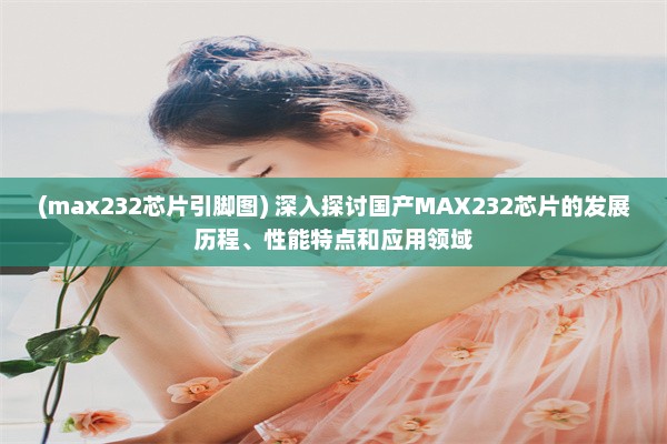 (max232芯片引脚图) 深入探讨国产MAX232芯片的发展历程、性能特点和应用领域