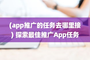 (app推广的任务去哪里接) 探索最佳推广App任务平台：如何选择高效可靠的合作伙伴