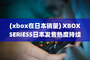 (xbox在日本销量) XBOXSERIESS日本发售热度持续升温：玩家热切期待的游戏新体验