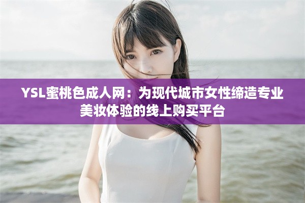 YSL蜜桃色成人网：为现代城市女性缔造专业美妆体验的线上购买平台