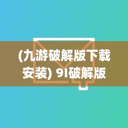 (九游破解版下载安装) 9I破解版免费版安装全流程：从下载到配置一步到位