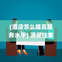 (酒店怎么提高服务水平) 满足住客大人的心愿：酒店服务如何从细节出发提升客户体验