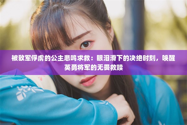 被敌军俘虏的公主悲鸣求救：眼泪滑下的决绝时刻，唤醒英勇将军的无畏救赎