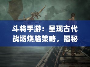 斗将手游：呈现古代战场烧脑策略，揭秘三国魏蜀吴的智谋与勇气的完美融合