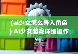 (ai少女怎么导入角色) AI少女游戏详细操作指南：如何正确导入创建的角色和场景