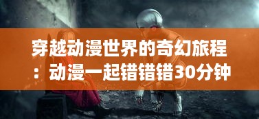 穿越动漫世界的奇幻旅程：动漫一起错错错30分钟 电视剧的解构与深度解读 v9.9.0下载