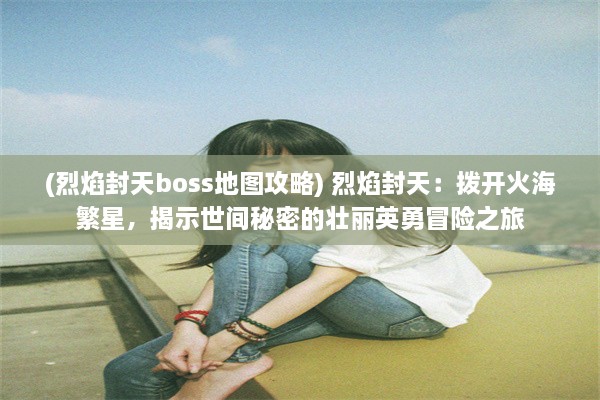 (烈焰封天boss地图攻略) 烈焰封天：拨开火海繁星，揭示世间秘密的壮丽英勇冒险之旅