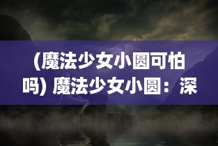 (魔法少女小圆可怕吗) 魔法少女小圆：深渊之中的希望与绝望，冲突与和解的魔法之旅