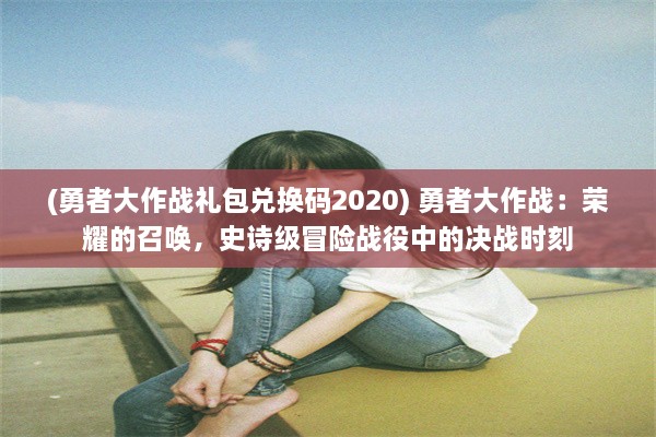 (勇者大作战礼包兑换码2020) 勇者大作战：荣耀的召唤，史诗级冒险战役中的决战时刻