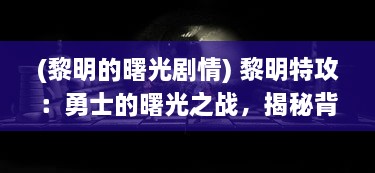 (黎明的曙光剧情) 黎明特攻：勇士的曙光之战，揭秘背后的英勇与无畏