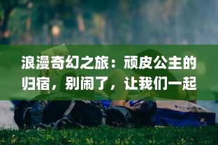 浪漫奇幻之旅：顽皮公主的归宿，别闹了，让我们一起寻找那份美好的爱情吧