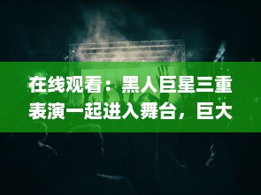 在线观看：黑人巨星三重表演一起进入舞台，巨大魅力震撼全场