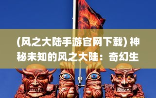 (风之大陆手游官网下载) 神秘未知的风之大陆：奇幻生物的乐园与壮丽冒险的史诗航程