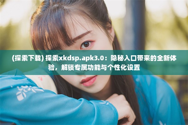 (探索下载) 探索xkdsp.apk3.0：隐秘入口带来的全新体验，解锁专属功能与个性化设置