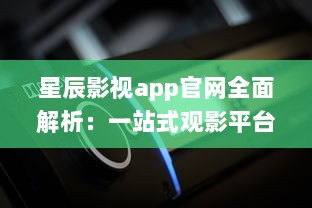 星辰影视app官网全面解析：一站式观影平台，随时随地畅享高清大片