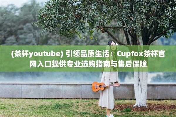 (茶杯youtube) 引领品质生活：Cupfox茶杯官网入口提供专业选购指南与售后保障