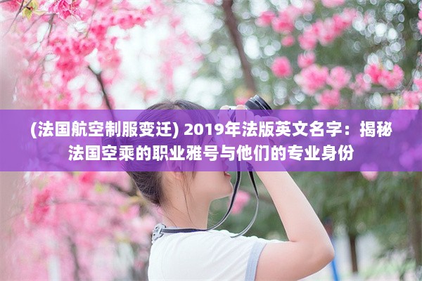 (法国航空制服变迁) 2019年法版英文名字：揭秘法国空乘的职业雅号与他们的专业身份