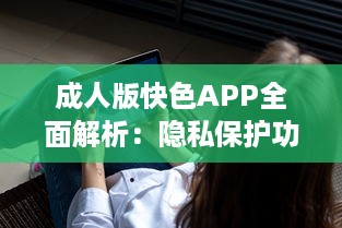 成人版快色APP全面解析：隐私保护功能探秘与用户安全指南