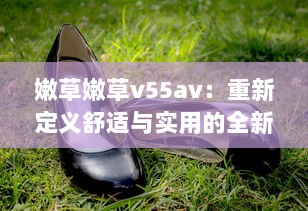 嫩草嫩草v55av：重新定义舒适与实用的全新草地鞋款设计 v5.7.0下载