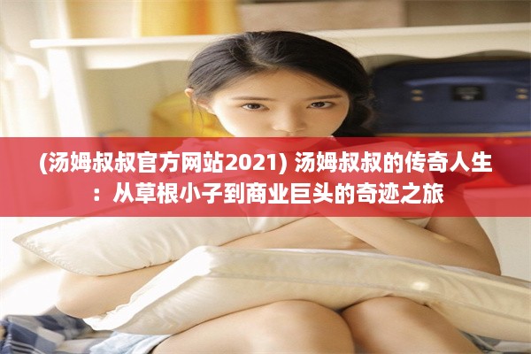 (汤姆叔叔官方网站2021) 汤姆叔叔的传奇人生：从草根小子到商业巨头的奇迹之旅