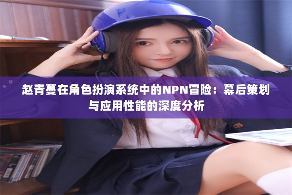 赵青蔓在角色扮演系统中的NPN冒险：幕后策划与应用性能的深度分析