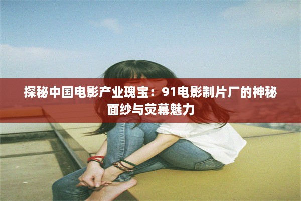 探秘中国电影产业瑰宝：91电影制片厂的神秘面纱与荧幕魅力