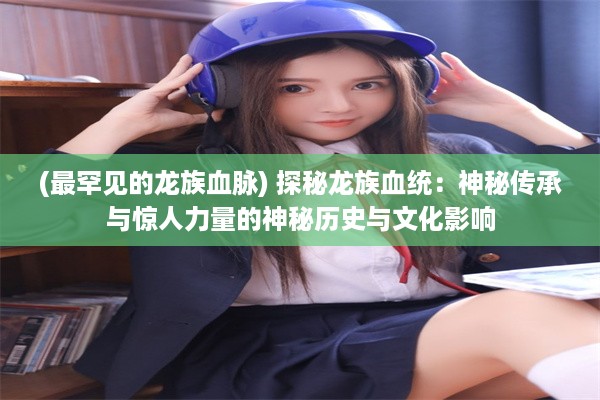 (最罕见的龙族血脉) 探秘龙族血统：神秘传承与惊人力量的神秘历史与文化影响