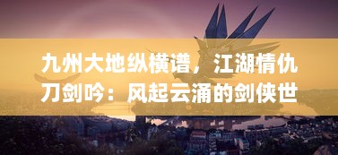 九州大地纵横谱，江湖情仇刀剑吟：风起云涌的剑侠世界与隐秘深情的江湖路