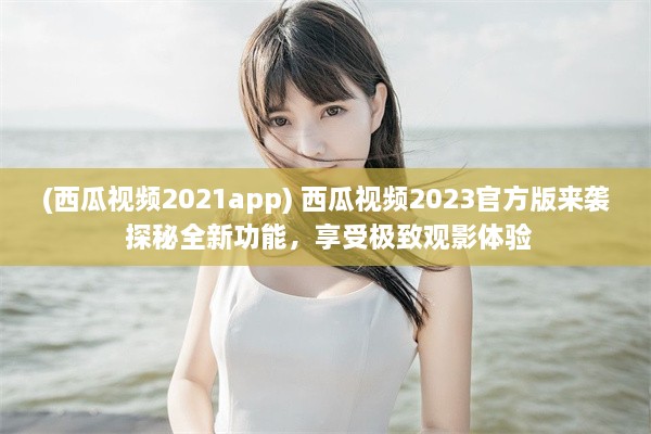 (西瓜视频2021app) 西瓜视频2023官方版来袭 探秘全新功能，享受极致观影体验