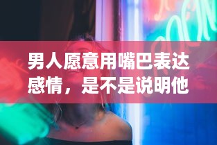 男人愿意用嘴巴表达感情，是不是说明他对你的爱意深沉无比 v5.3.3下载