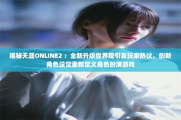 揭秘天涯ONLINE2 ：全新升级世界观引发玩家热议，创新角色设定重新定义角色扮演游戏