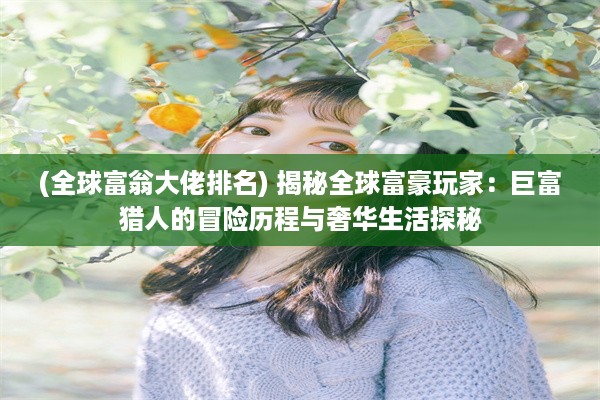 (全球富翁大佬排名) 揭秘全球富豪玩家：巨富猎人的冒险历程与奢华生活探秘