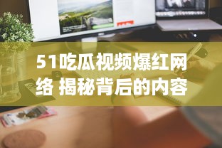 51吃瓜视频爆红网络 揭秘背后的内容创意与用户互动秘籍，了解其如何在短时间内走红。 v2.2.3下载