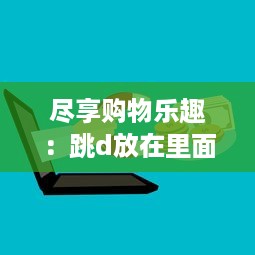 尽享购物乐趣：跳d放在里面，以全新的视角逛超市的创新体验 v4.5.4下载