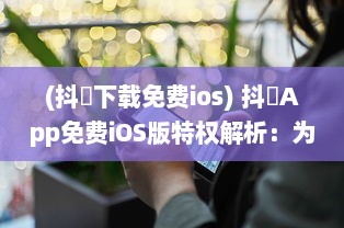 (抖抈下载免费ios) 抖抈App免费iOS版特权解析：为何优于其他同类型应用 探究独到之处