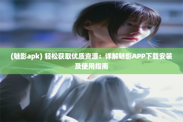 (魅影apk) 轻松获取优质资源：详解魅影APP下载安装及使用指南