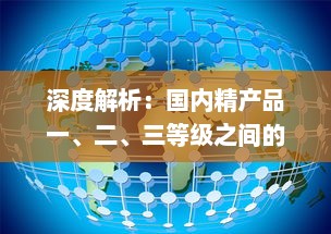 深度解析：国内精产品一、二、三等级之间的核心差异及其对消费者选择的影响