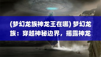 (梦幻龙族神龙王在哪) 梦幻龙族：穿越神秘边界，揭露神龙族群的奇幻冒险之旅