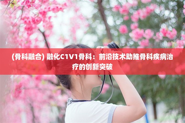 (骨科融合) 融化C1V1骨科：前沿技术助推骨科疾病治疗的创新突破