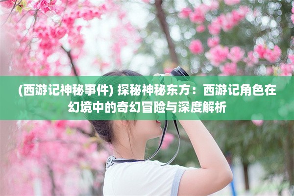 (西游记神秘事件) 探秘神秘东方：西游记角色在幻境中的奇幻冒险与深度解析