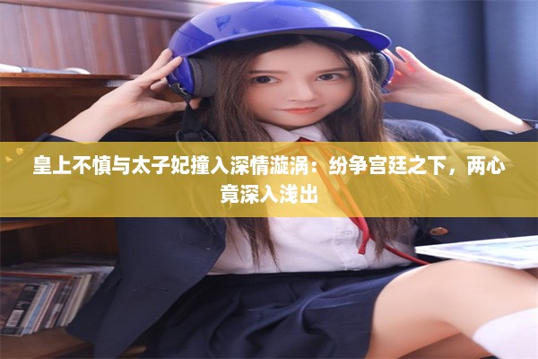 皇上不慎与太子妃撞入深情漩涡：纷争宫廷之下，两心竟深入浅出