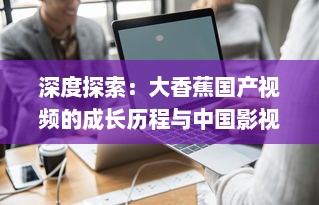 深度探索：大香蕉国产视频的成长历程与中国影视产业的密切关联