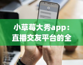 小草莓大秀app：直播交友平台的全新体验，沉浸式互动聊天如何促进用户黏性?