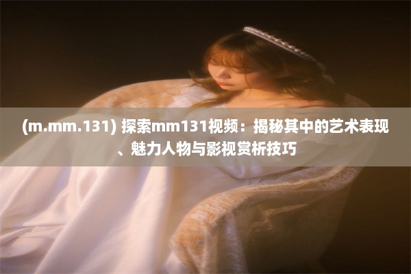 (m.mm.131) 探索mm131视频：揭秘其中的艺术表现、魅力人物与影视赏析技巧